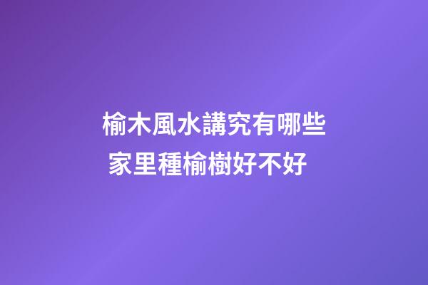 榆木風水講究有哪些 家里種榆樹好不好